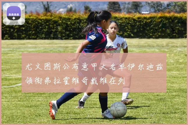 尤文图斯公布意甲大名单伊尔迪兹领衔弗拉霍维奇戴维在列