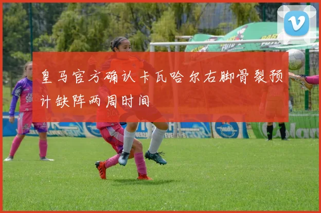 皇马官方确认卡瓦哈尔右脚骨裂预计缺阵两周时间