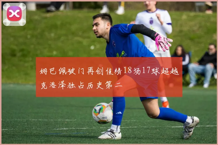 姆巴佩破门再创佳绩18场17球超越克洛泽独占历史第二