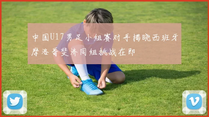 中国U17男足小组赛对手揭晓西班牙摩洛哥斐济同组挑战在即