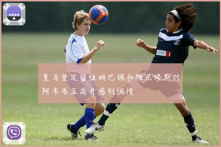皇马坚定留住姆巴佩和维尼修斯对阿韦洛亚离开感到惋惜