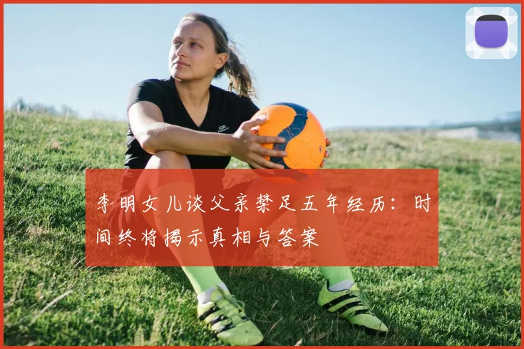 李明女儿谈父亲禁足五年经历：时间终将揭示真相与答案