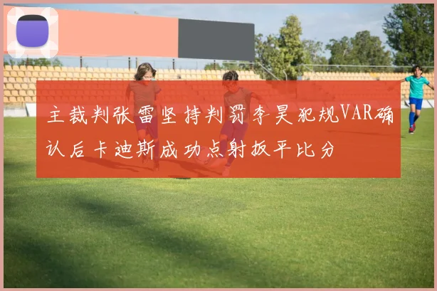 主裁判张雷坚持判罚李昊犯规VAR确认后卡迪斯成功点射扳平比分