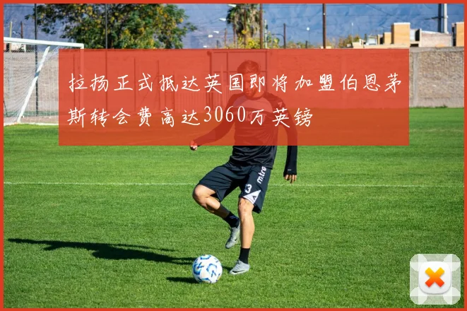拉扬正式抵达英国即将加盟伯恩茅斯转会费高达3060万英镑