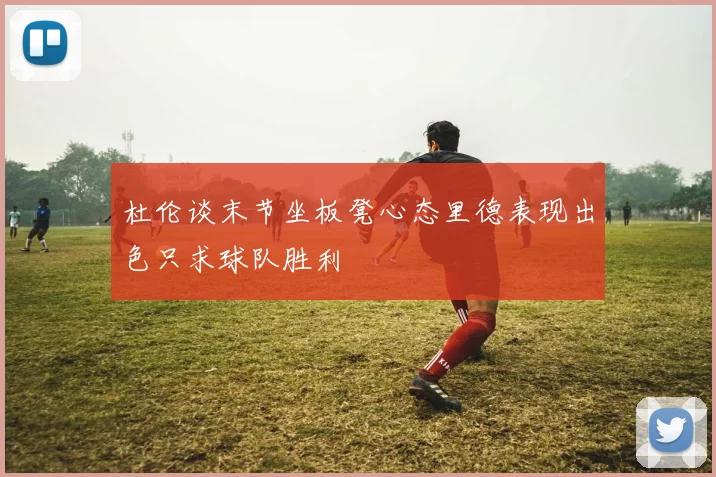 杜伦谈末节坐板凳心态里德表现出色只求球队胜利