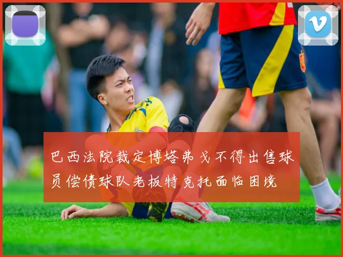 巴西法院裁定博塔弗戈不得出售球员偿债球队老板特克托面临困境