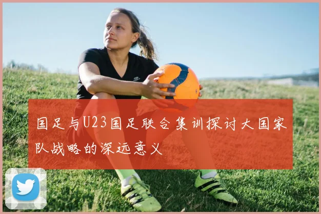 国足与U23国足联合集训探讨大国家队战略的深远意义